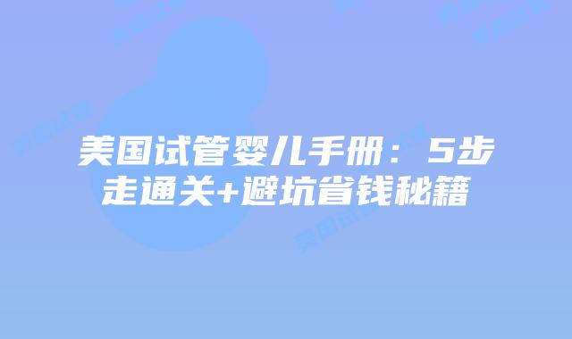 美国试管婴儿手册：5步走通关+避坑省钱秘籍