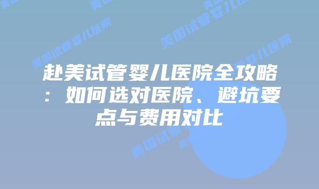 赴美试管婴儿医院全攻略：如何选对医院、避坑要点与费用对比