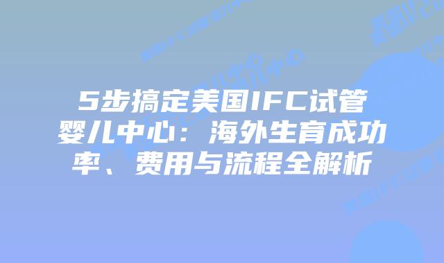 5步搞定美国IFC试管婴儿中心：海外生育成功率、费用与流程全解析