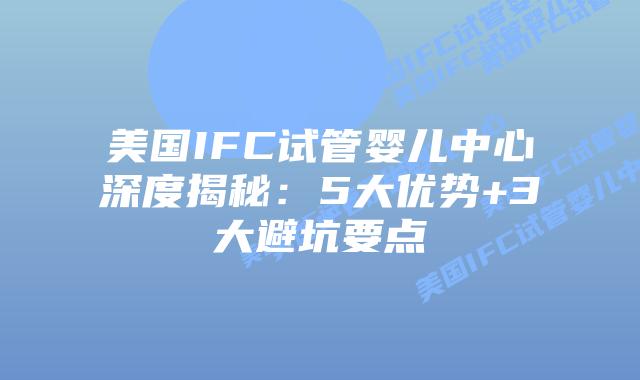 美国IFC试管婴儿中心深度揭秘：5大优势+3大避坑要点
