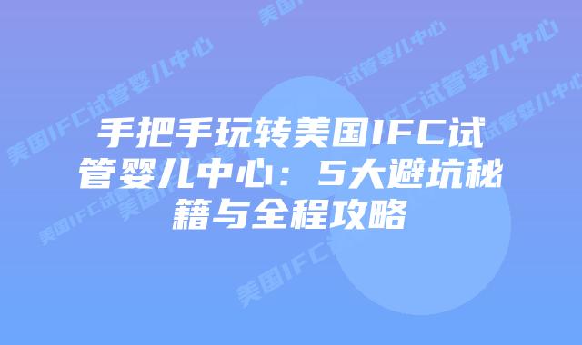 手把手玩转美国IFC试管婴儿中心：5大避坑秘籍与全程攻略