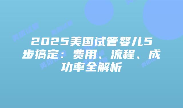 2025美国试管婴儿5步搞定：费用、流程、成功率全解析