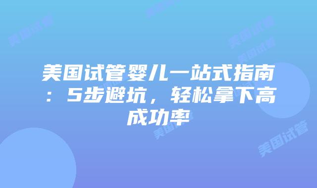 美国试管婴儿一站式指南：5步避坑，轻松拿下高成功率
