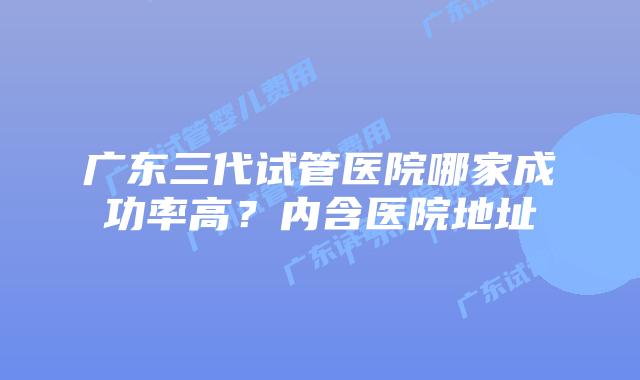 广东三代试管医院哪家成功率高？内含医院地址