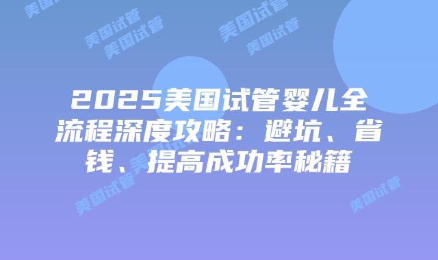 2025美国试管婴儿全流程深度攻略:避坑、省钱、提高成功率秘籍