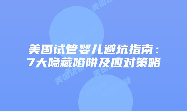 美国试管婴儿避坑指南：7大隐藏陷阱及应对策略