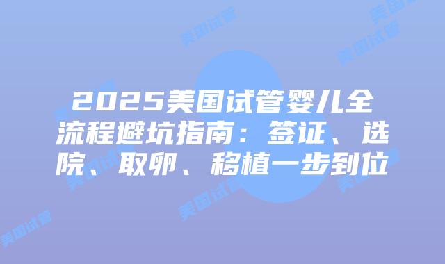 2025美国试管婴儿全流程避坑指南：签证、选院、取卵、移植一步到位