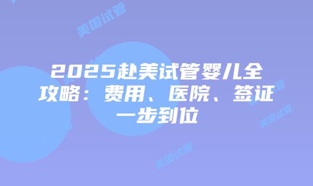 2025赴美试管婴儿全攻略：费用、医院、签证一步到位