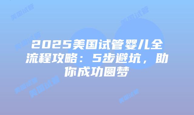 2025美国试管婴儿全流程攻略：5步避坑，助你成功圆梦