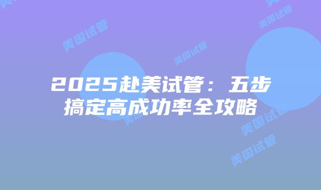 2025赴美试管:五步搞定高成功率全攻略