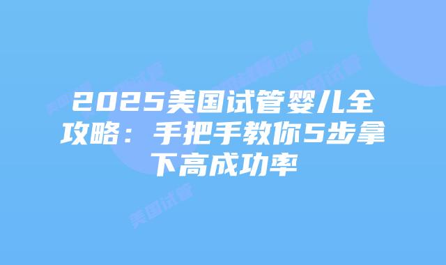 2025美国试管婴儿全攻略：手把手教你5步拿下高成功率