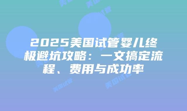 2025美国试管婴儿终极避坑攻略：一文搞定流程、费用与成功率