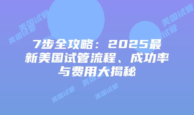 7步全攻略：2025最新美国试管流程、成功率与费用大揭秘
