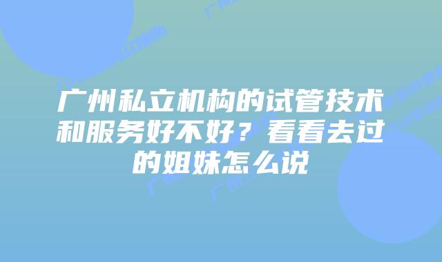 广州私立机构的试管技术和服务好不好？看看去过的姐妹怎么说
