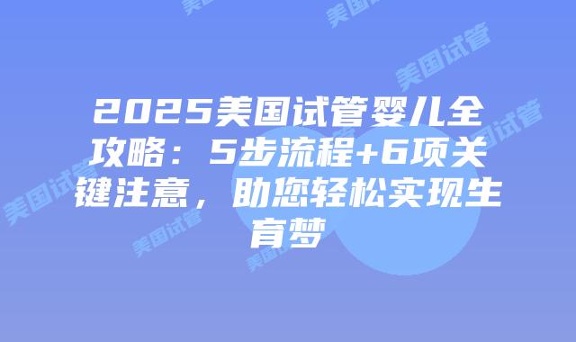 2025美国试管婴儿全攻略：5步流程+6项关键注意，助您轻松实现生育梦