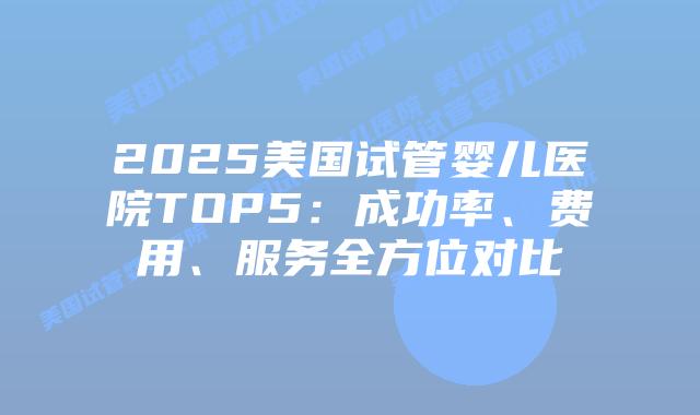 2025美国试管婴儿医院TOP5：成功率、费用、服务全方位对比