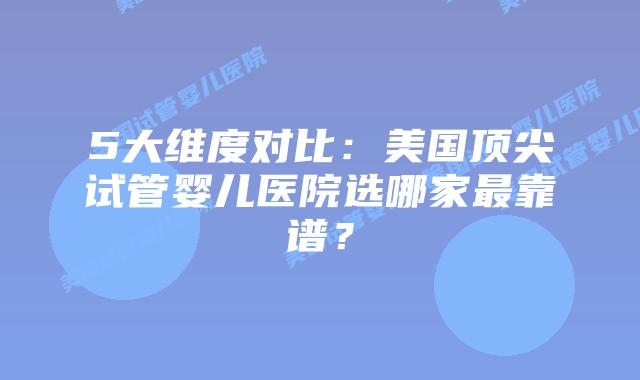 5大维度对比：美国顶尖试管婴儿医院选哪家最靠谱？