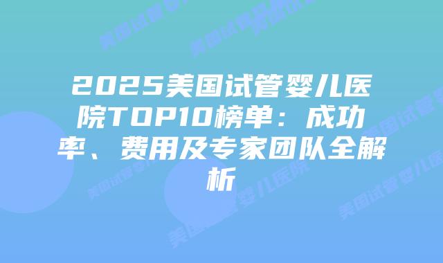 2025美国试管婴儿医院TOP10榜单：成功率、费用及专家团队全解析