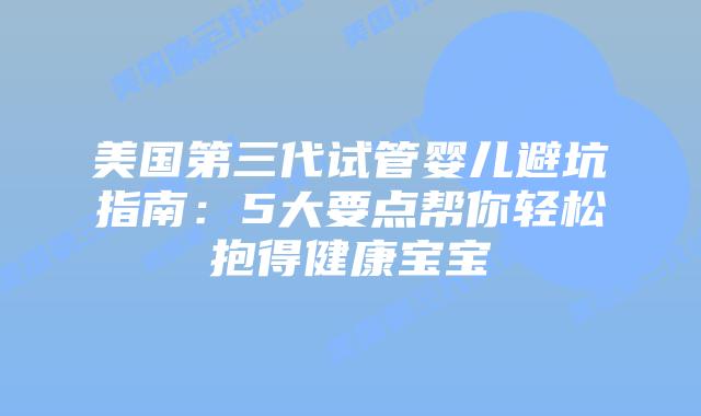美国第三代试管婴儿避坑指南：5大要点帮你轻松抱得健康宝宝