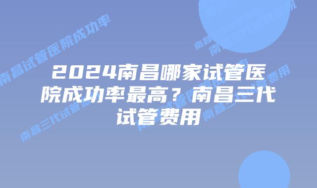 2024南昌哪家试管医院成功率最高?南昌三代试管费用