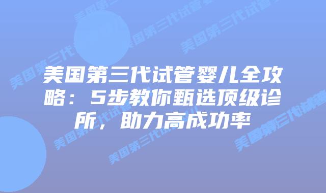 美国第三代试管婴儿全攻略：5步教你甄选顶级诊所，助力高成功率