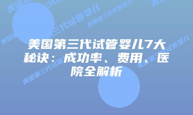 美国第三代试管婴儿7大秘诀：成功率、费用、医院全解析