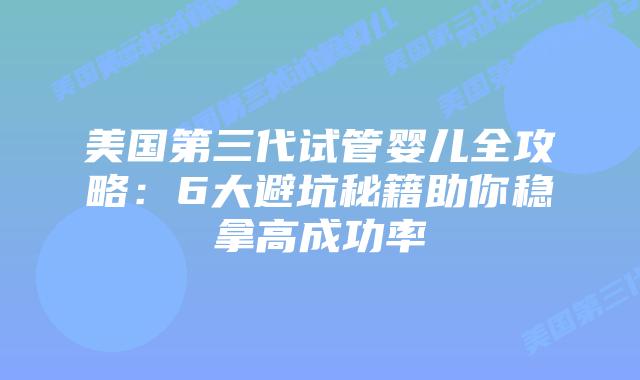 美国第三代试管婴儿全攻略：6大避坑秘籍助你稳拿高成功率