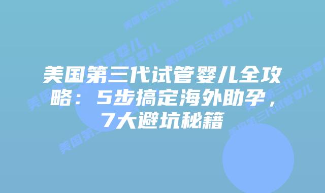 美国第三代试管婴儿全攻略：5步搞定海外助孕，7大避坑秘籍