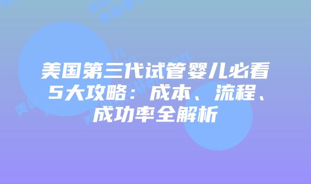 美国第三代试管婴儿必看5大攻略：成本、流程、成功率全解析