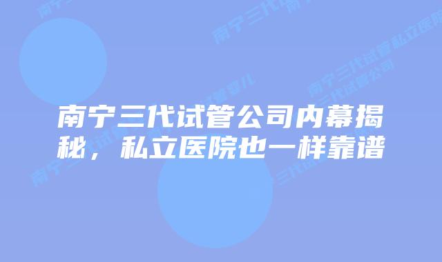 南宁三代试管公司内幕揭秘，私立医院也一样靠谱