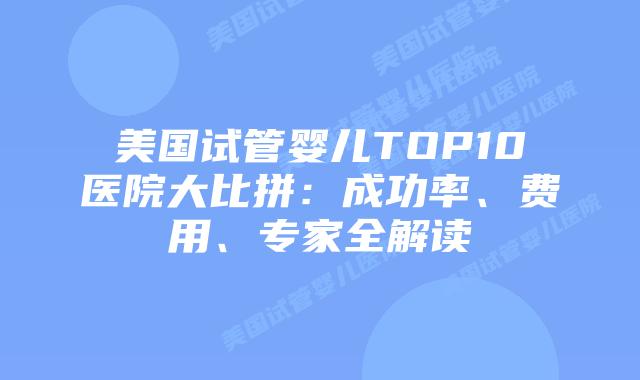 美国试管婴儿TOP10医院大比拼：成功率、费用、专家全解读