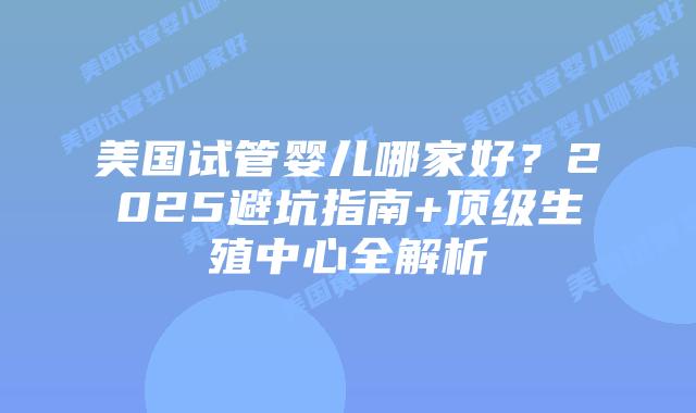 美国试管婴儿哪家好？2025避坑指南+顶级生殖中心全解析