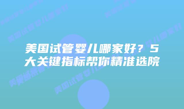 美国试管婴儿哪家好？5大关键指标帮你精准选院