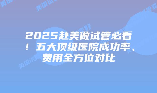 2025赴美做试管必看!五大顶级医院成功率、费用全方位对比