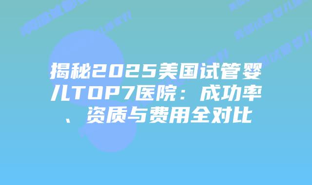揭秘2025美国试管婴儿TOP7医院:成功率、资质与费用全对比