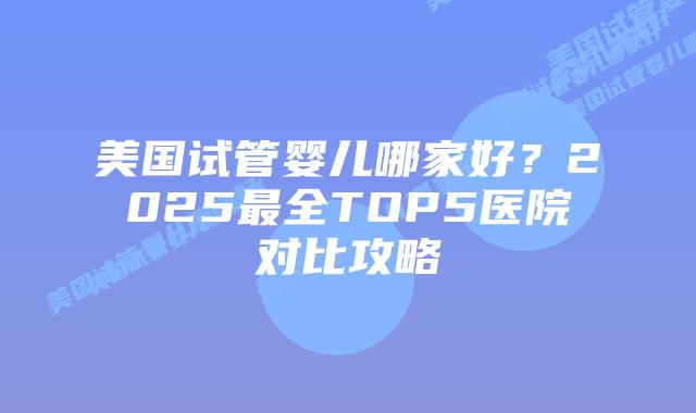 美国试管婴儿哪家好？2025最全TOP5医院对比攻略