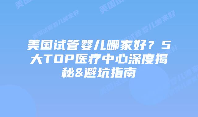 美国试管婴儿哪家好？5大TOP医疗中心深度揭秘&避坑指南