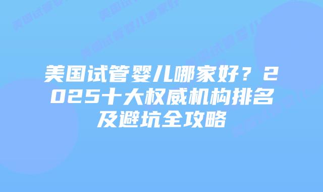 美国试管婴儿哪家好？2025十大权威机构排名及避坑全攻略