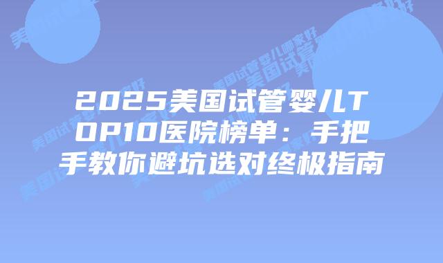 2025美国试管婴儿TOP10医院榜单：手把手教你避坑选对终极指南
