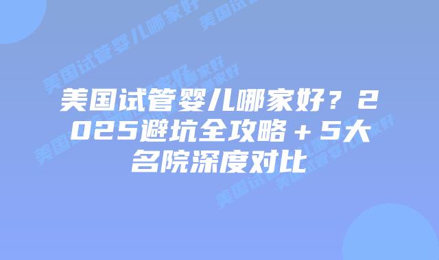 美国试管婴儿哪家好？2025避坑全攻略＋5大名院深度对比