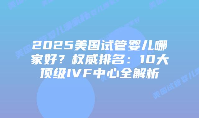 2025美国试管婴儿哪家好?权威排名:10大顶级IVF中心全解析