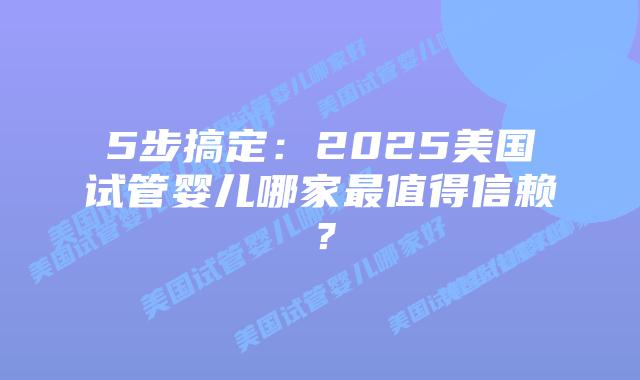 5步搞定：2025美国试管婴儿哪家最值得信赖？
