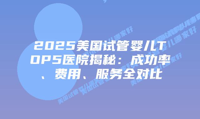 2025美国试管婴儿TOP5医院揭秘:成功率、费用、服务全对比