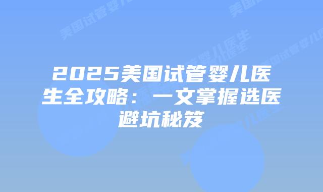 2025美国试管婴儿医生全攻略：一文掌握选医避坑秘笈