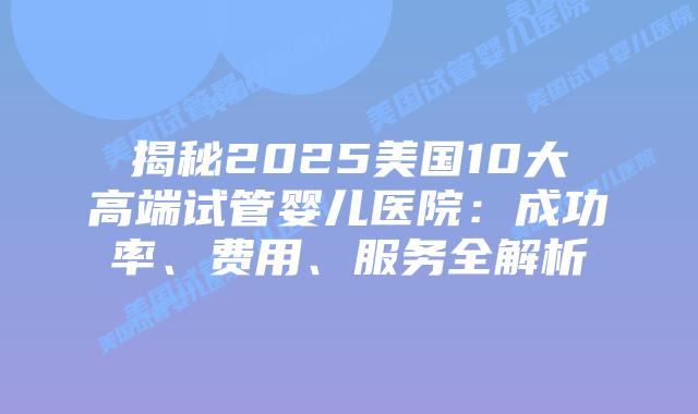 揭秘2025美国10大高端试管婴儿医院：成功率、费用、服务全解析