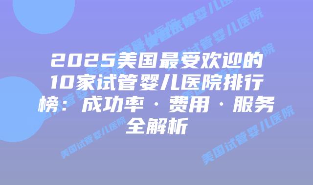 2025美国最受欢迎的10家试管婴儿医院排行榜：成功率·费用·服务全解析