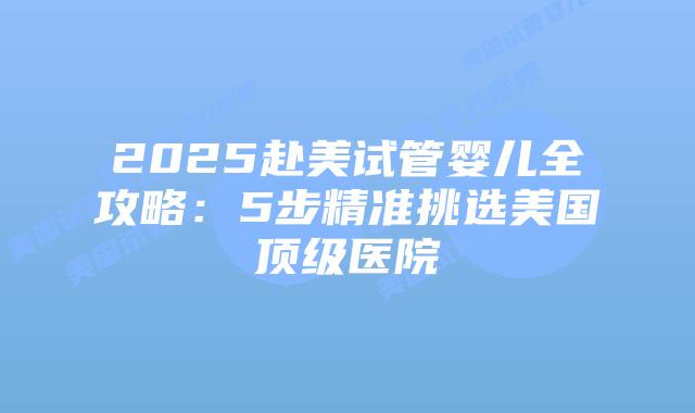 2025赴美试管婴儿全攻略:5步精准挑选美国顶级医院