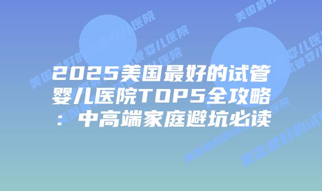 2025美国最好的试管婴儿医院TOP5全攻略：中高端家庭避坑必读