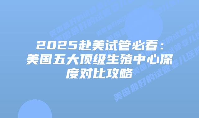 2025赴美试管必看：美国五大顶级生殖中心深度对比攻略