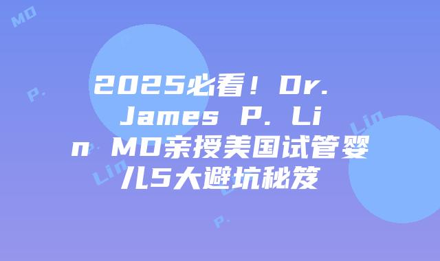 2025必看！Dr. James P. Lin MD亲授美国试管婴儿5大避坑秘笈